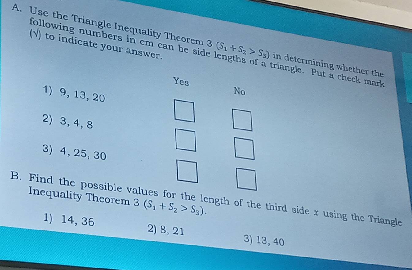 following numbers in cm can be sid
A. Use the Triangle Inequality Theorem 3(S_1+S_2>S_3) in determining whether the
(√) to indicate your answer.
triangle. Put a check mark
Yes
1) 9, 13, 20
No
2) 3, 4, 8
3) 4, 25, 30
Inequality Theorem 3(S_1+S_2>S_3). 
B. Find the possible values for the length of the third side x using the Triangle
1) 14, 36 2) 8, 21 3) 13, 40