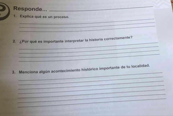 Responde... 
_ 
_ 
1. Explica qué es un proceso. 
_ 
_ 
_ 
2. ¿Por qué es importante interpretar la historia correctamente? 
_ 
_ 
_ 
_ 
3. Menciona algún acontecimiento histórico importante de tu localidad. 
_ 
_ 
_ 
_ 
_ 
_