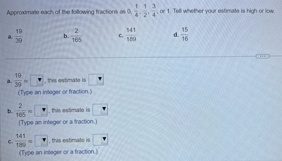 Approximate each of the following fractions as 0  1/4 ,  1/2 ,  3/4 . , or 1. Tell whether your estimate is high or low.
a.  19/39   2/165   141/189   15/16 
b.
C.
d.
a.  19/39 approx □ , this estimate is
(Type an integer or fraction.)
b.  2/165 approx □ , this estimate is v
(Type an integer or a fraction.)
C.  141/189 approx □ , this estimate is
(Type an integer or a fraction.)