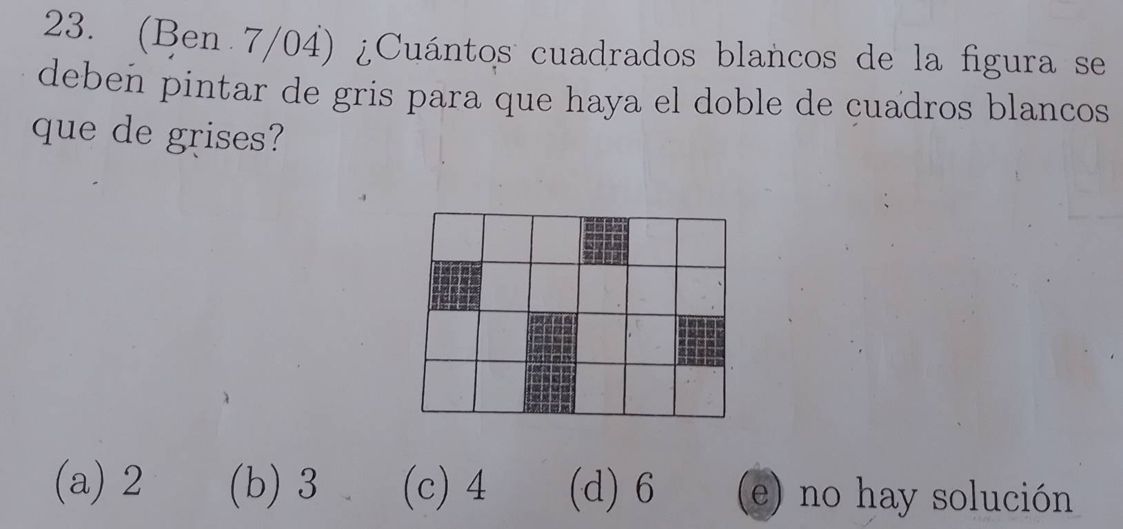 (Ben 7/04) ¿Cuántos cuadrados blancos de la figura se
deben pintar de gris para que haya el doble de cuadros blancos
que de grises?
(a) 2 (b) 3 (c) 4 (d) 6 (e) no hay solución