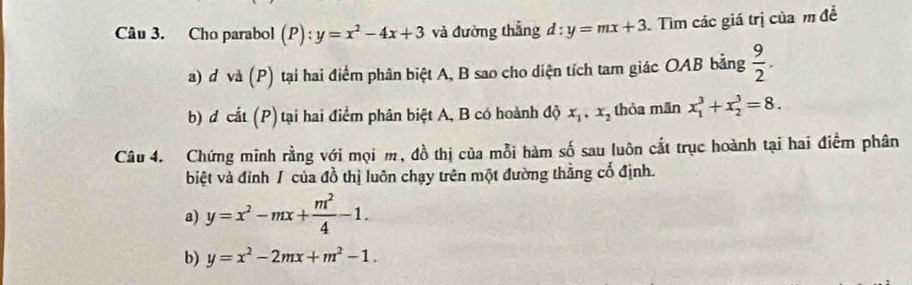 Cho parabol (P):y=x^2-4x+3 và đường thẳng d:y=mx+3 Tìm các giá trị của m đề 
a) d và (P) tại hai điểm phân biệt A, B sao cho diện tích tam giác OAB bằng  9/2 . 
b) d cắt (P) tại hai điểm phân biệt A, B có hoành độ x_1, x_2 thỏa mãn x_1^(3+x_2^3=8. 
Câu 4. Chứng minh rằng với mọi m, đồ thị của mỗi hàm số sau luôn cắt trục hoành tại hai điểm phân 
biệt và đỉnh / của đồ thị luôn chạy trên một đường thẳng cố định. 
a) y=x^2)-mx+ m^2/4 -1. 
b) y=x^2-2mx+m^2-1.