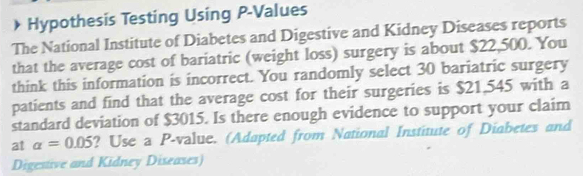 Hypothesis Testing Using P -Values 
The National Institute of Diabetes and Digestive and Kidney Diseases reports 
that the average cost of bariatric (weight loss) surgery is about $22,500. You 
think this information is incorrect. You randomly select 30 bariatric surgery 
patients and find that the average cost for their surgeries is $21,545 with a 
standard deviation of $3015. Is there enough evidence to support your claim 
at alpha =0.05 ? Use a P -value. (Adapted from National Institute of Diabetes and 
Digestive and Kidney Diseases)