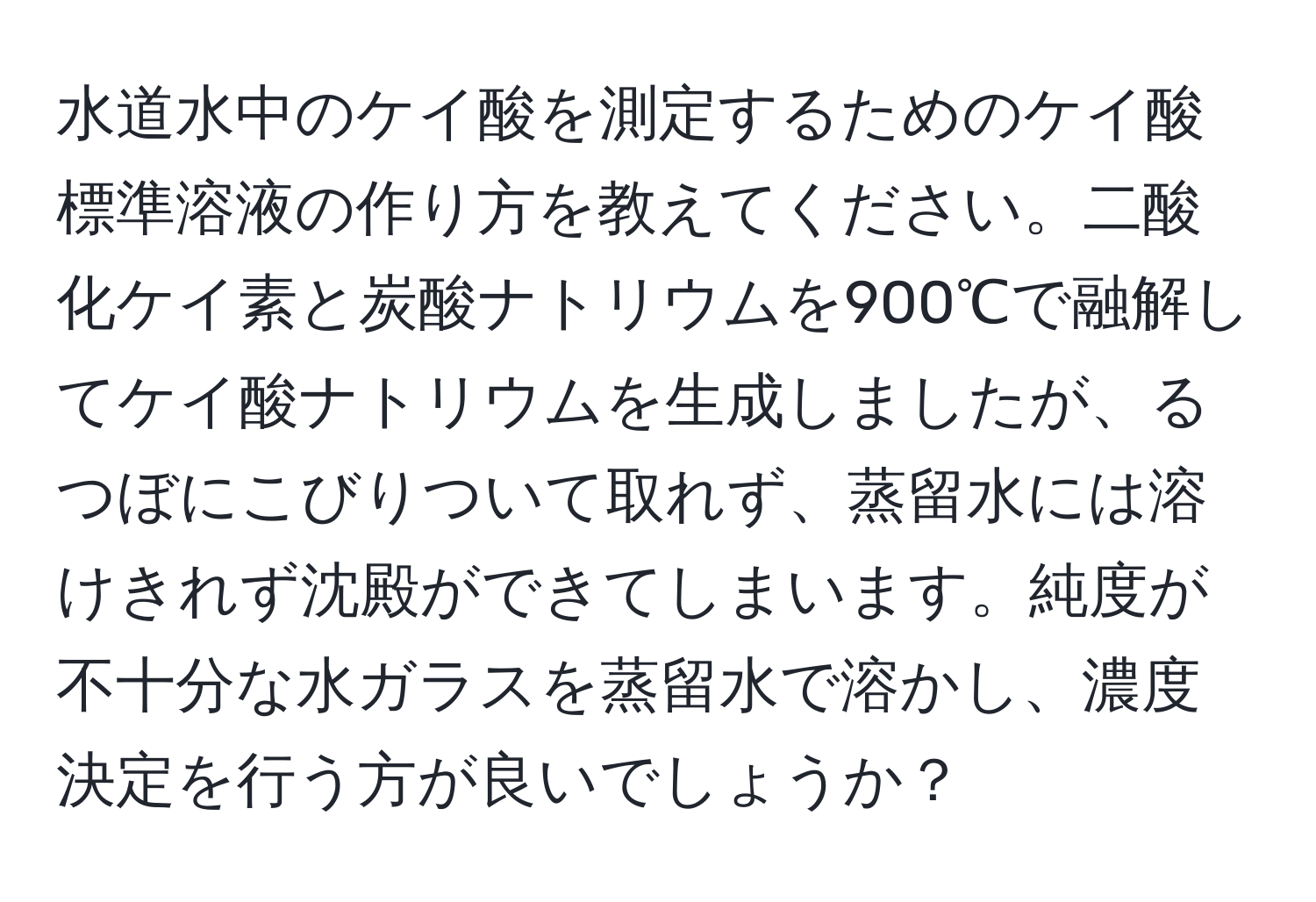 水道水中のケイ酸を測定するためのケイ酸標準溶液の作り方を教えてください。二酸化ケイ素と炭酸ナトリウムを900℃で融解してケイ酸ナトリウムを生成しましたが、るつぼにこびりついて取れず、蒸留水には溶けきれず沈殿ができてしまいます。純度が不十分な水ガラスを蒸留水で溶かし、濃度決定を行う方が良いでしょうか？