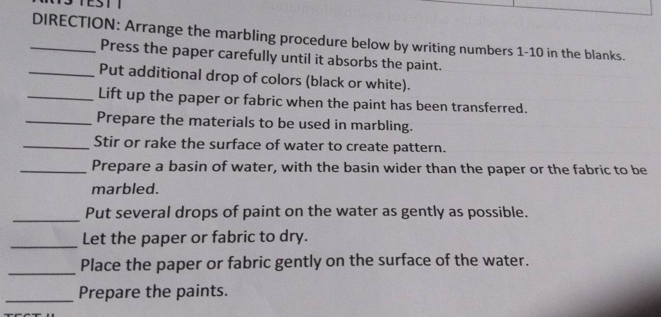 TEST T 
_DIRECTION: Arrange the marbling procedure below by writing numbers 1-10 in the blanks. 
Press the paper carefully until it absorbs the paint. 
_Put additional drop of colors (black or white). 
_Lift up the paper or fabric when the paint has been transferred. 
_Prepare the materials to be used in marbling. 
_Stir or rake the surface of water to create pattern. 
_Prepare a basin of water, with the basin wider than the paper or the fabric to be 
marbled. 
_Put several drops of paint on the water as gently as possible. 
_Let the paper or fabric to dry. 
_Place the paper or fabric gently on the surface of the water. 
_Prepare the paints.