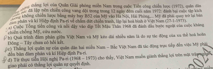 Sau những thắng lợi của Quân Giải phóng miền Nam trong cuộc Tiến công chiến lược (1972), quân dân 
lác đã lập nên chiến cộng vang dội trong trong 12 ngày đêm cuối năm 1972: đánh bại cuộc tập kích 
ông không chiến lược bằng máy bay B52 của Mỹ vào Hà Nội, Hải Phòng,... Mỹ đã phải quay trở lại bản 
dám phán và kí Hiệp định Pa-ri về chấm dứt chiến tranh, lập lại hoà bình ở Việt Nam (27-1-1973). 
a) Cuộc Tổng tiến công và nổi dậy vào dịp Tết Mậu Thân 1968 đã đánh dấu bước ngoặt của cuộc kháng 
chiến chống Mỹ, cứu nước. 
b) Quá trình đàm phán giữa Việt Nam và Mỹ kéo dài nhiều năm là do sự tác động của xu thế hoà hoãn 
Đông - Tây chưa có hồi kết. 
(c) Thắng lợi quân sự của quân dân hai miền Nam - Bắc Việt Nam đã tác động trực tiếp đến việc Mỹ phải 
đến bàn đàm phán và kí Hiệp định Pa-ri. 
d) Từ thực tiễn Hội nghị Pa-ri i (1968 - 1973) cho thấy, Việt Nam muốn giành thắng lợi trên mặt trận ngoài 
giao phải có thắng lợi quân sự quyết định. 
mièn