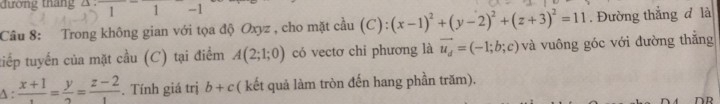 đương tháng A : 1 1 -1 
Câu 8: Trong không gian với tọa độ Oxyz , cho mặt cầu (C): (x-1)^2+(y-2)^2+(z+3)^2=11. Đường thẳng đ là 
tiếp tuyến của mặt cầu (C) tại điểm A(2;1;0) có vectơ chi phương là vector u_d=(-1;b;c) và vuông góc với đường thắng 
Δ : frac x+1= y/2 = (z-2)/1 . Tính giá trị b+c ( kết quả làm tròn đến hang phần trăm). 
DR