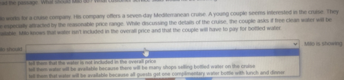 ead the passage. What should Milo do? What custom
lo works for a cruise company. His company offers a seven-day Mediterranean cruise. A young couple seems interested in the cruise. They
e especially attracted by the reasonable price range. While discussing the details of the cruise, the couple asks if free clean water will be
ailable. Milo knows that water isn't included in the overall price and that the couple will have to pay for bottled water
o should Milo is showing
tell them that the water is not included in the overall price
tell them water will be available because there will be many shops selling bottled water on the cruise
tell them that water will be available because all guests get one complimentary water bottle with lunch and dinner