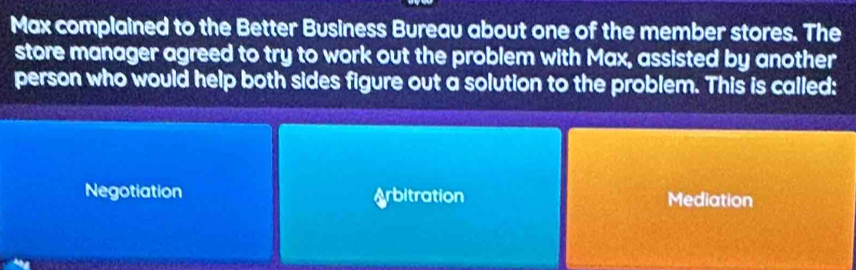 Max complained to the Better Business Bureau about one of the member stores. The
store manager agreed to try to work out the problem with Max, assisted by another
person who would help both sides figure out a solution to the problem. This is called:
Negotiation Arbitration Mediation