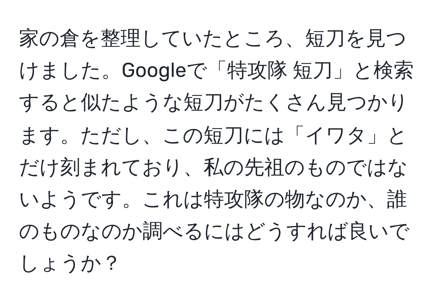 家の倉を整理していたところ、短刀を見つけました。Googleで「特攻隊 短刀」と検索すると似たような短刀がたくさん見つかります。ただし、この短刀には「イワタ」とだけ刻まれており、私の先祖のものではないようです。これは特攻隊の物なのか、誰のものなのか調べるにはどうすれば良いでしょうか？