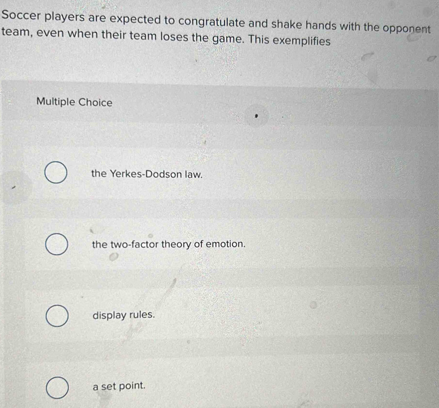 Soccer players are expected to congratulate and shake hands with the opponent
team, even when their team loses the game. This exemplifies
Multiple Choice
the Yerkes-Dodson law.
the two-factor theory of emotion.
display rules.
a set point.