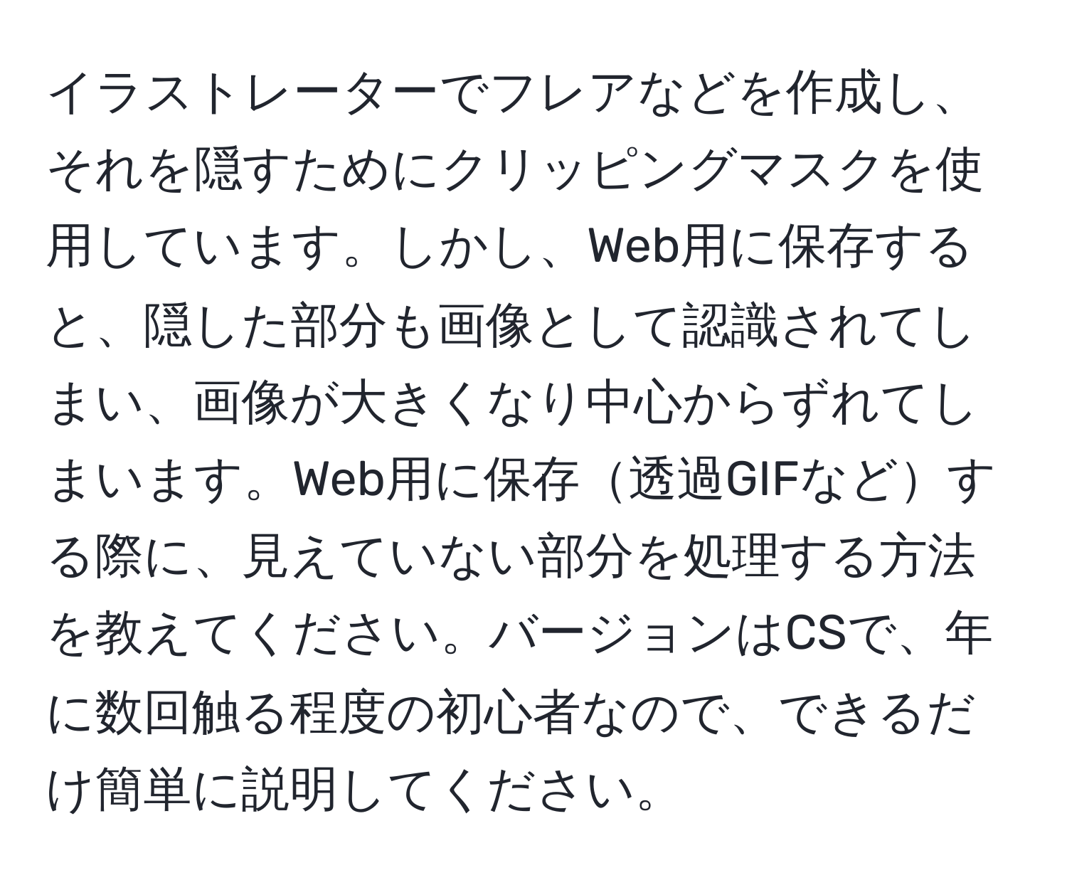 イラストレーターでフレアなどを作成し、それを隠すためにクリッピングマスクを使用しています。しかし、Web用に保存すると、隠した部分も画像として認識されてしまい、画像が大きくなり中心からずれてしまいます。Web用に保存透過GIFなどする際に、見えていない部分を処理する方法を教えてください。バージョンはCSで、年に数回触る程度の初心者なので、できるだけ簡単に説明してください。