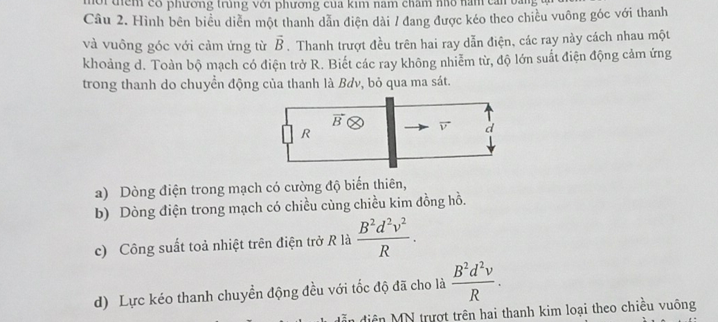 têm có phương trung với phương của kim năm cham nhó năm cam 
Câu 2. Hình bên biểu diễn một thanh dẫn điện dài / đang được kéo theo chiều vuông góc với thanh
và vuông góc với cảm ứng từ vector B. Thanh trượt đều trên hai ray dẫn điện, các ray này cách nhau một
khoảng d. Toàn bộ mạch có điện trở R. Biết các ray không nhiễm từ, độ lớn suất điện động cảm ứng
trong thanh do chuyển động của thanh là Bơv, bỏ qua ma sát.
vector B
R
vector v d
a) Dòng điện trong mạch có cường độ biến thiên,
b) Dòng điện trong mạch có chiều cùng chiều kim đồng hồ.
c) Công suất toả nhiệt trên điện trở R là  B^2d^2v^2/R .
d) Lực kéo thanh chuyền động đều với tốc độ đã cho là  B^2d^2v/R . 
in diện MN trượt trên hai thanh kim loại theo chiều vuông