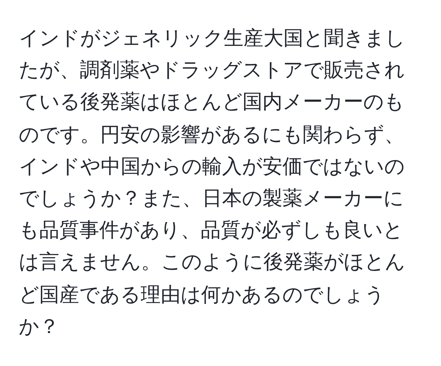 インドがジェネリック生産大国と聞きましたが、調剤薬やドラッグストアで販売されている後発薬はほとんど国内メーカーのものです。円安の影響があるにも関わらず、インドや中国からの輸入が安価ではないのでしょうか？また、日本の製薬メーカーにも品質事件があり、品質が必ずしも良いとは言えません。このように後発薬がほとんど国産である理由は何かあるのでしょうか？
