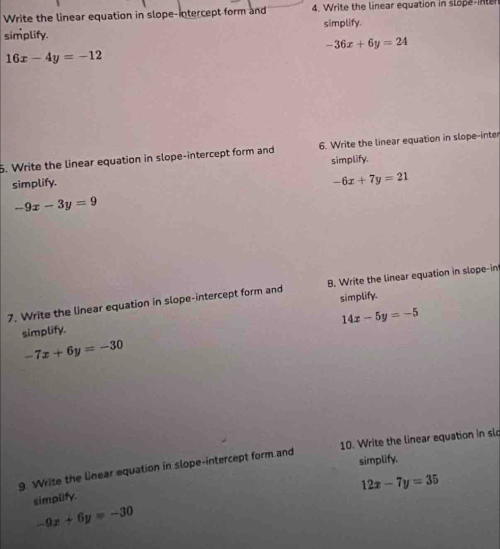 Write the linear equation in slope-intercept form and 4. Write the linear equation in slope-inten 
simplify. 
simplify.
-36x+6y=24
16x-4y=-12
5. Write the linear equation in slope-intercept form and 6. Write the linear equation in slope-inter 
simplify. simplify.
-6x+7y=21
-9x-3y=9
7. Write the linear equation in slope-intercept form and 8. Write the linear equation in slope-in 
simplify.
14x-5y=-5
simplify.
-7x+6y=-30
9. Write the linear equation in slope-intercept form and 10. Write the linear equation in slo 
simplify,
12x-7y=35
simplify.
-9x+6y=-30