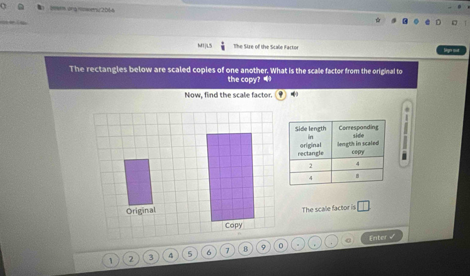 209en.org Hnwers/2066 
M1|L5 The Size of the Scale Factor Sign out 
The rectangles below are scaled copies of one another. What is the scale factor from the original to 
the copy? • 
Now, find the scale factor. 
a 
n 
The scale factor is □. 
C Enter
1 2 3 4
*