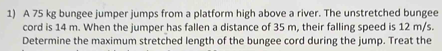 A 75 kg bungee jumper jumps from a platform high above a river. The unstretched bungee 
cord is 14 m. When the jumper has fallen a distance of 35 m, their falling speed is 12 m/s. 
Determine the maximum stretched length of the bungee cord during the jump. Treat the