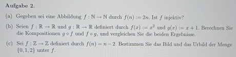 Aufgabe 2. 
(a) Gegeben sei eine Abbildung f:Nto N durch f(n):=2n. Ist f injektiv? 
(b) Seien f:Rto R und g:Rto R definiert durch f(x):=x^2 und g(x):=x+1. Berechnen Sie 
die Kompositionen gcirc f und fcirc g , und vergleichen Sie die beiden Ergebnisse. 
(c) Sei f:Zto Z definiert durch f(n)=n-2. Bestimmen Sie das Bild und das Urbild der Menge
 0,1,2 unter f.