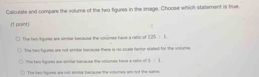 Calculate and compare the volume of the two figures in the image. Choose which statement is true.
(1 point)
The two figures are similar because the volumes have a ratio of 125:1.
The two figures are not similar because there is no scale factor stated for the volume.
The two figures are similar because the volumes have a ratio of 5:1.
The two figures are not similar because the volumes are not the same.