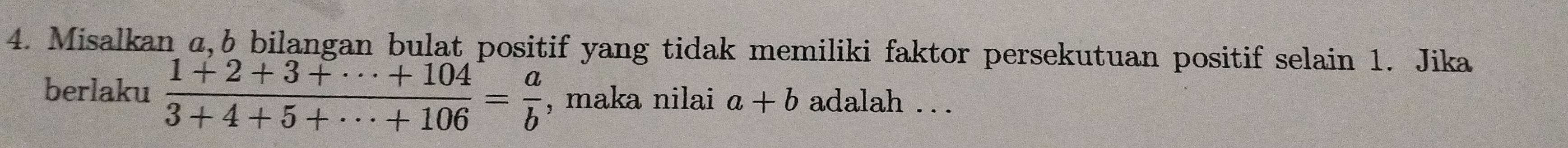 Misalkan a, b bilangan bulat positif yang tidak memiliki faktor persekutuan positif selain 1. Jika
berlaku  (1+2+3+·s +104)/3+4+5+·s +106 = a/b  , maka nilai a+b adalah . ..