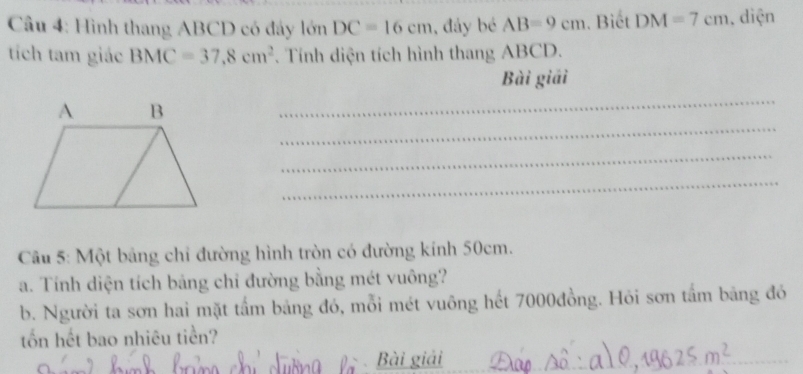 Cầu 4: Hình thang ABCD có đây lớn DC=16cm , đáy bé AB=9cm. Biết DM=7cm , diện 
tích tam giác BMC=37.8cm^2. Tính diện tích hình thang ABCD. 
Bài giải 
_ 
_ 
_ 
_ 
Câu 5: Một bảng chi đường hình tròn có đường kính 50cm. 
a. Tính diện tích bảng chi đường bằng mét vuông? 
b. Người ta sơn hai mặt tấm bảng đó, mỗi mét vuông hết 7000đồng. Hỏi sơn tấm bảng đó 
tổn hết bao nhiêu tiền? 
Bài giải