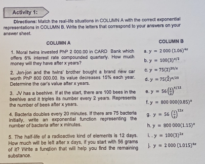 Activity 1:
DIrections: Match the real-life situations in COLUMN A with the correct exponential
representations in COLUMN B. Write the letters that correspond to your answers on your
answer sheet.
COLUMN A COLUMN B
1. Moral twins invested PhP 2 000.00 in CARD Bank which a. y=2000(1.06)^4x
offers 6% interest rate compounded quarterly. How much b. y=100(3)^x/2
money will they have after x years?
2. Jon-jon and the twins' brother bought a brand new car C. y=75(2)^20/x
worth PhP 800 000.00. Its value decreases 15% each year. d. y=75(2)^x/20
Determine the car's value after x years.
3. JV has a beehive. If at the start, there are 100 bees in the B. y=56( 1/2 )^x/12
beehive and it triples its number every 2 years. Represents
the number of bees after x years.
f. y=800000(0.85)^x
4. Bacteria doubles every 20 minutes. If there are 75 bacteria
initially, write an exponential function representing the g. y=56( 1/2 )^12x
number of bacteria after x minutes.
h. y=800000(1.15)^x
5. The half-life of a radioactive kind of elements is 12 days. i. . y=100(3)^2x
How much will be left after x days, if you start with 56 grams
of it? Write a function that will help you find the remaining j. y=2000(1.015)^4x
substance.