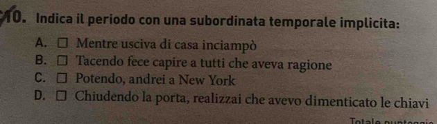 Indica il periodo con una subordinata temporale implicita:
A. □ Mentre usciva di casa inciampò
B. □ Tacendo fece capire a tutti che aveva ragione
C. □ Potendo, andrei a New York
D. □ Chiudendo la porta, realizzai che avevo dimenticato le chiavi