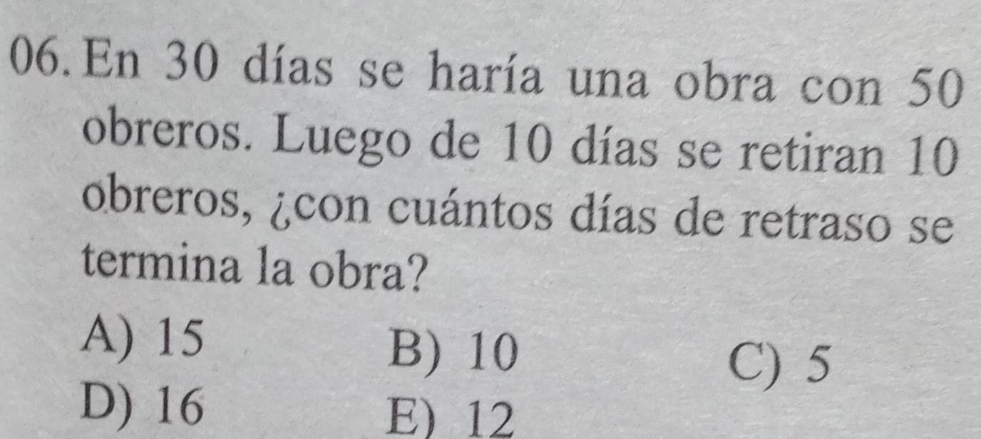 En 30 días se haría una obra con 50
obreros. Luego de 10 días se retiran 10
obreros, ¿con cuántos días de retraso se
termina la obra?
A) 15
B) 10
C) 5
D) 16 E) 12