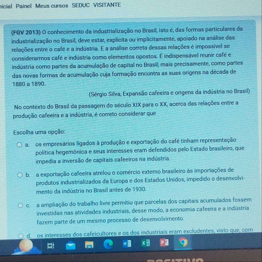 nicial Painel Meus cursos SEDUC VISITANTE
(FGV 2013) O conhecimento da industrialização no Brasil, isto é, das formas particulares da
industrialização no Brasil, deve estar, explícita ou implicitamente, apoiado na análise das
relações entre o café e a indústria. E a análise correta dessas relações é impossível se
considerarmos café e indústria como elementos opostos. É indispensável reunir café e
indústria como partes da acumulação de capital no Brasil; mais precisamente, como partes
das novas formas de acumulação cuja formação encontra as suas origens na década de
1880 a 1890.
(Sérgio Silva, Expansão cafeeira e origens da indústria no Brasil)
No contexto do Brasil da passagem do século XIX para o XX, acerca das relações entre a
produção cafeeira e a indústria, é correto considerar que
Escolha uma opção:
aos empresários ligados à produção e exportação do café tinham representação
política hegemônica e seus interesses eram defendidos pelo Estado brasileiro, que
impedia a inversão de capitais cafeeiros na indústria.
b a exportação cafeeira atrelou o comércio externo brasileiro às importações de
produtos industrializados da Europa e dos Estados Unidos, impedido o desenvolvi-
mento da indústria no Brasil antes de 1930.
c a ampliação do trabalho livre permitiu que parcelas dos capitais acumulados fossem
investidas nas atividades industriais, desse modo, a economia cafeeira e a indústria
fazem parte de um mesmo processo de desenvolvimento.
d. os interesses dos cafeicultores e os dos industriais eram excludentes, visto que, com