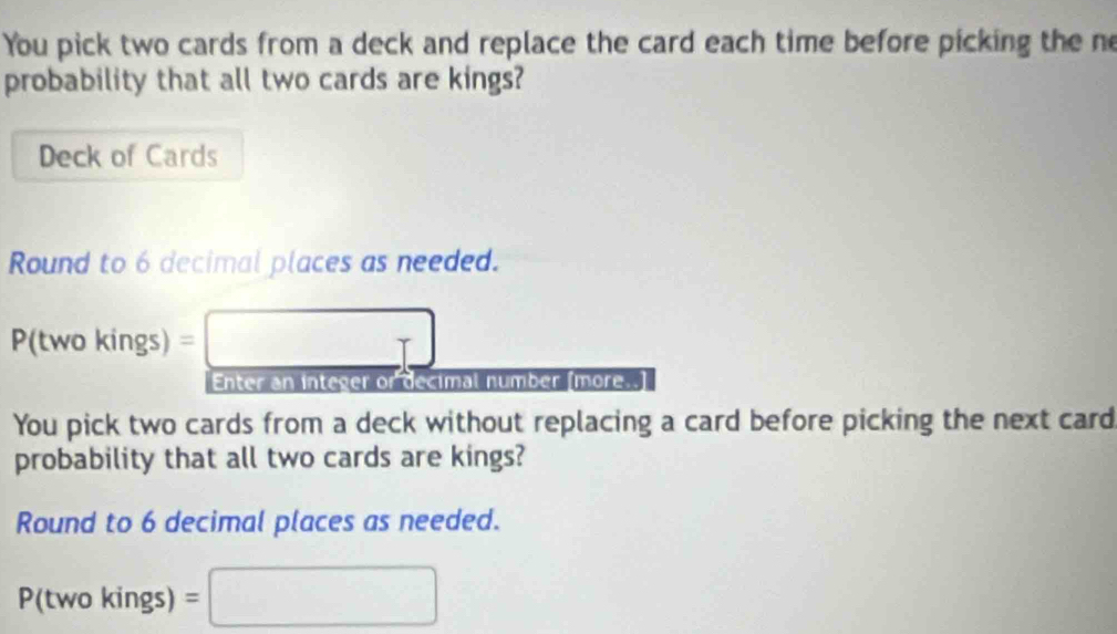 You pick two cards from a deck and replace the card each time before picking the ne 
probability that all two cards are kings? 
Deck of Cards 
Round to 6 decimal places as needed. 
P(two kings) =□
Enter an integer or decimal number [more..] 
You pick two cards from a deck without replacing a card before picking the next card 
probability that all two cards are kings? 
Round to 6 decimal places as needed. 
P(two kings) =□