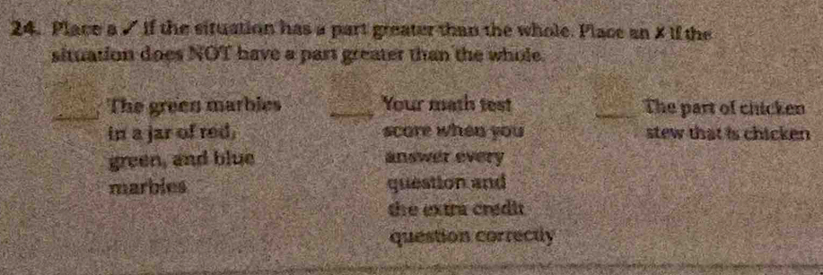 Place a 7 if the situation has a part greater than the whole. Place an X if the 
situation does NOT have a part greater than the whole. 
The green marbies _Your math test _The part of chicken 
in a jar of red. scare when you stew that is chicken 
green, and blue answer every 
marbles question and 
the extra credit. 
question correctly