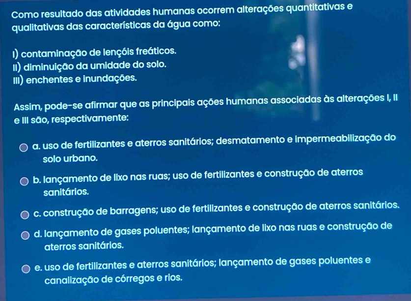 Como resultado das atividades humanas ocorrem alterações quantitativas e
qualitativas das características da água como:
I) contaminação de lençóis freáticos.
II) diminuição da umidade do solo.
III) enchentes e inundações.
Assim, pode-se afirmar que as principais ações humanas associadas às alterações I, II
e III são, respectivamente:
a. uso de fertilizantes e aterros sanitários; desmatamento e impermeabilização do
solo urbano.
b. lançamento de lixo nas ruas; uso de fertilizantes e construção de aterros
sanitários.
c. construção de barragens; uso de fertilizantes e construção de aterros sanitários.
d. lançamento de gases poluentes; lançamento de lixo nas ruas e construção de
aterros sanitários.
e. uso de fertilizantes e aterros sanitários; lançamento de gases poluentes e
canalização de córregos e rios.