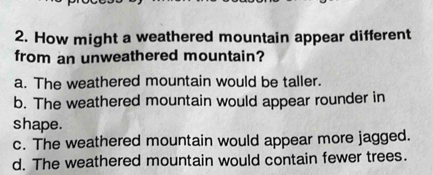 How might a weathered mountain appear different
from an unweathered mountain?
a. The weathered mountain would be taller.
b. The weathered mountain would appear rounder in
shape.
c. The weathered mountain would appear more jagged.
d. The weathered mountain would contain fewer trees.