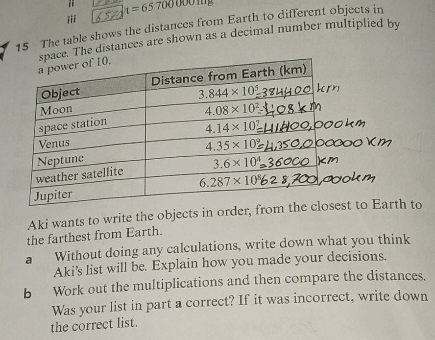 t=65700000mm
iii
15 The table shows the distances from Earth to different objects in
ace. The distances are shown as a decimal number multiplied by
Aki wants to write the objects in order, fro
the farthest from Earth.
a Without doing any calculations, write down what you think
Aki’s list will be. Explain how you made your decisions.
b Work out the multiplications and then compare the distances.
Was your list in part a correct? If it was incorrect, write down
the correct list.