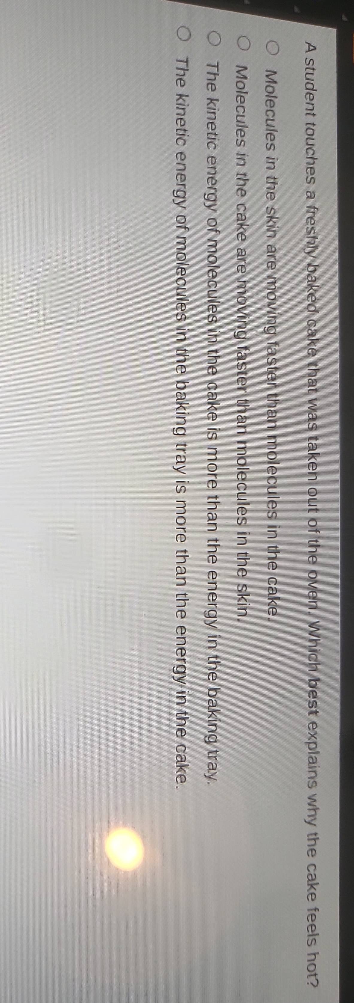 A student touches a freshly baked cake that was taken out of the oven. Which best explains why the cake feels hot?
Molecules in the skin are moving faster than molecules in the cake.
Molecules in the cake are moving faster than molecules in the skin.
The kinetic energy of molecules in the cake is more than the energy in the baking tray.
The kinetic energy of molecules in the baking tray is more than the energy in the cake.