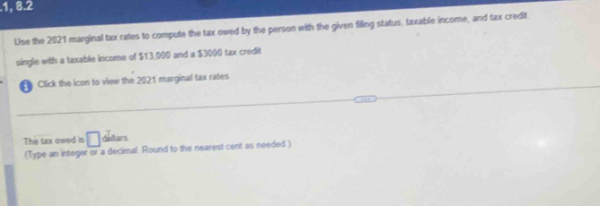 .1, 8.2 
Use the 2021 marginal tax rates to compute the tax owed by the person with the given filling status, taxable income, and tax credit 
single with a taxable income of $13,000 and a $3000 tax credit 
Click the icon to view the 2021 marginal tax rates 
The tax owed is □ dellars 
(Type an integer or a decimal. Round to the nearest cent as needed)