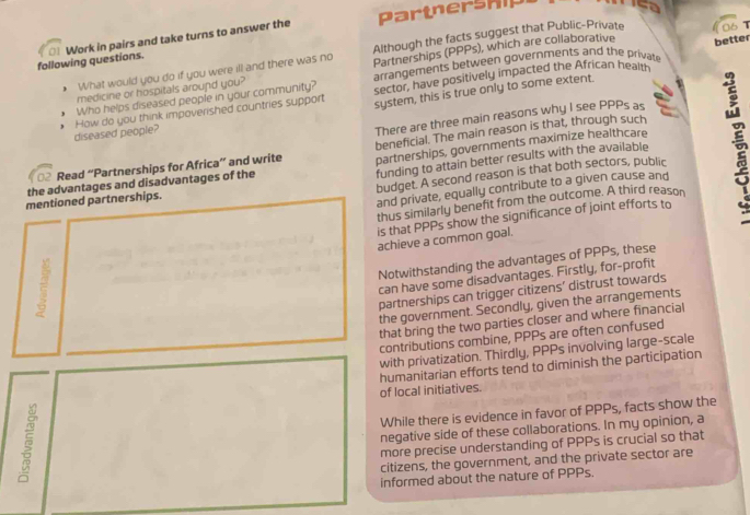 Partnership 
Although the facts suggest that Public-Private ls τ 
better 
following questions. 0 Work in pairs and take turns to answer the 
What would you do if you were ill and there was no Partnerships (PPPs), which are collaborative 
medicine or hospitals around you? arrangements between governments and the private 
Who helps diseased people in your community? sector, have positively impacted the African healm 
diseased people? How do you think impoverished countries support system, this is true only to some extent. 
There are three main reasons why I see PPPs as 
beneficial. The main reason is that, through such 
Read “Partnerships for Africa” and write partnerships, governments maximize healthcare 
funding to attain better results with the available 
budget. A second reason is that both sectors, public 
the advantages and disadvantages of the 
mentioned partnerships. 
and private, equally contribute to a given cause and 
thus similarly benefit from the outcome. A third reason 
is that PPPs show the significance of joint efforts to 
achieve a common goal. 
7 
Notwithstanding the advantages of PPPs, these 
can have some disadvantages. Firstly, for-profit 
partnerships can trigger citizens' distrust towards 
the government. Secondly, given the arrangements 
_ 
that bring the two parties closer and where financial 
contributions combine, PPPs are often confused 
with privatization. Thirdly, PPPs involving large-scale 
humanitarian efforts tend to diminish the participation 
of local initiatives. 
While there is evidence in favor of PPPs, facts show the 
negative side of these collaborations. In my opinion, a 
more precise understanding of PPPs is crucial so that 
citizens, the government, and the private sector are 
informed about the nature of PPPs.