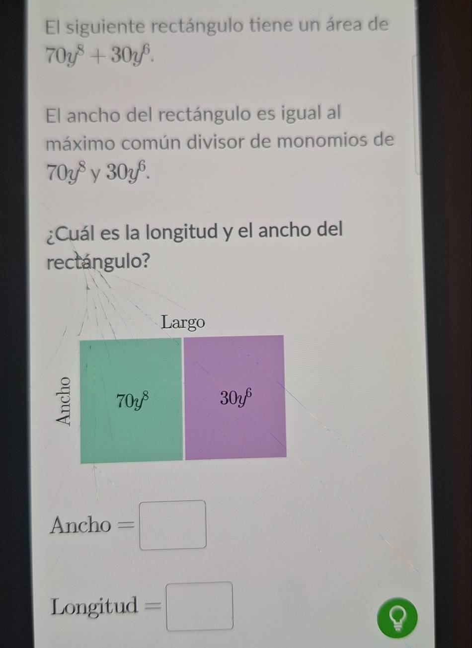 El siguiente rectángulo tiene un área de
70y^8+30y^6.
El ancho del rectángulo es igual al
máximo común divisor de monomios de
70y^8y30y^6.
¿Cuál es la longitud y el ancho del
rectángulo?
Ancho =□
Longitud =□