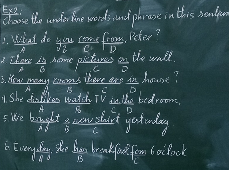 EX2
choose the underline words and phrase in this rentun
A
a. There is home pictures on the wall.
A B C D
3. How many rooms there are in house?
A B C
4. She dislikes watch TV in the bedroom.
A B C D
5. We bought a new shirt yesterday
C
6. Everyday the bays breakfast form boclock