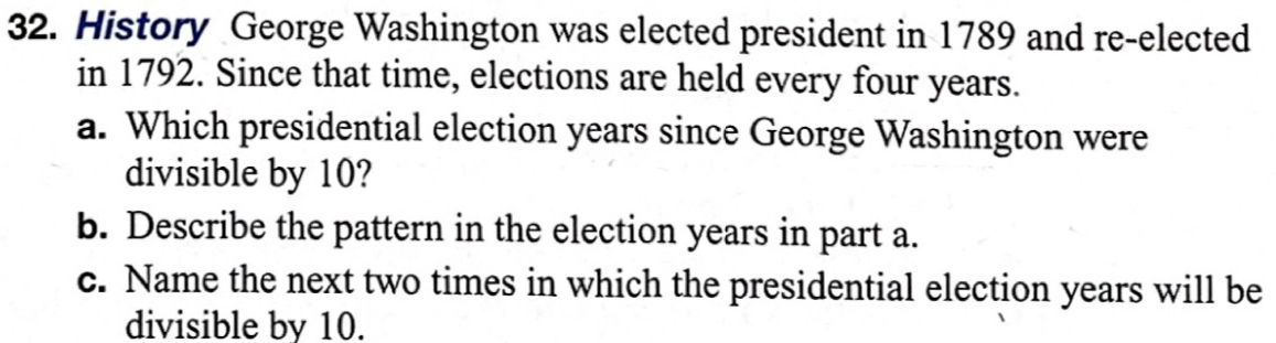 History George Washington was elected president in 1789 and re-elected 
in 1792. Since that time, elections are held every four years. 
a. Which presidential election years since George Washington were 
divisible by 10? 
b. Describe the pattern in the election years in part a. 
c. Name the next two times in which the presidential election years will be 
divisible by 10.