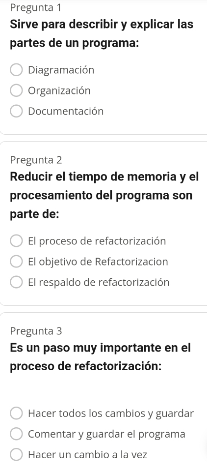 Pregunta 1
Sirve para describir y explicar las
partes de un programa:
Diagramación
Organización
Documentación
Pregunta 2
Reducir el tiempo de memoria y el
procesamiento del programa son
parte de:
El proceso de refactorización
El objetivo de Refactorizacion
El respaldo de refactorización
Pregunta 3
Es un paso muy importante en el
proceso de refactorización:
Hacer todos los cambios y guardar
Comentar y guardar el programa
Hacer un cambio a la vez