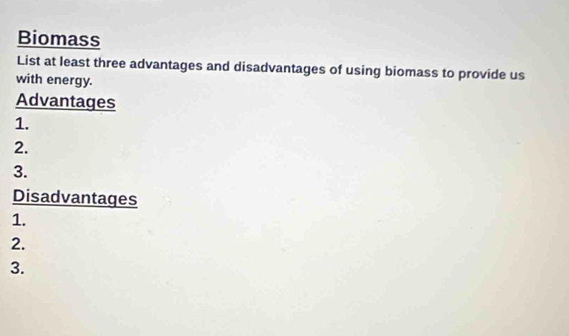 Biomass 
List at least three advantages and disadvantages of using biomass to provide us 
with energy. 
Advantages 
1. 
2. 
3. 
Disadvantages 
1. 
2. 
3.