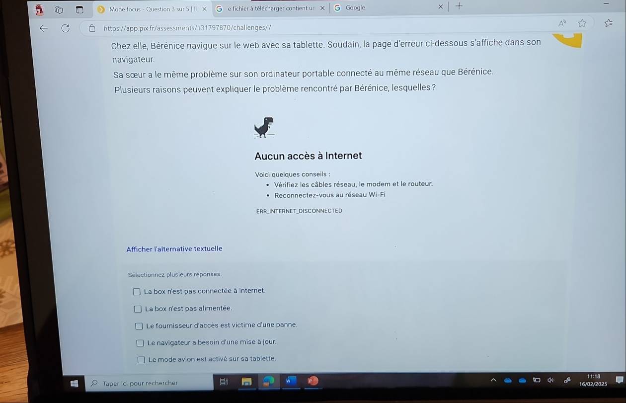 Mode focus - Question 3 sur 5 | e fichier à télécharger contient un Google
https://app.pix.fr/assessments/131797870/challenges/7
Chez elle, Bérénice navigue sur le web avec sa tablette. Soudain, la page d'erreur ci-dessous s’affiche dans son
navigateur.
Sa sœur a le même problème sur son ordinateur portable connecté au même réseau que Bérénice.
Plusieurs raisons peuvent expliquer le problème rencontré par Bérénice, lesquelles ?
Aucun accès à Internet
Voici quelques conseils :
Vérifiez les câbles réseau, le modem et le routeur.
Reconnectez-vous au réseau Wi-Fi
ERR_INTERNET_DISCONNECTED
Afficher l'alternative textuelle
Sélectionnez plusieurs réponses.
La box n'est pas connectée à internet.
La box n'est pas alimentée.
Le fournisseur d'accès est victime d'une panne.
Le navigateur a besoin d'une mise à jour.
Le mode avion est activé sur sa tablette.
Taper ici pour rechercher 16/02/2025 11:18