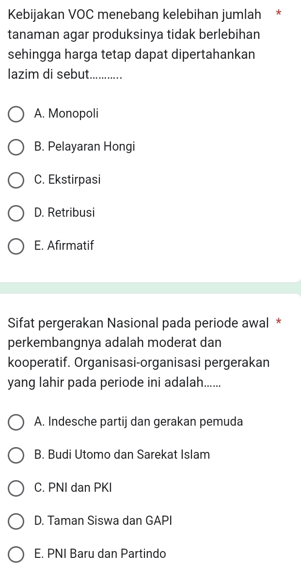 Kebijakan VOC menebang kelebihan jumlah *
tanaman agar produksinya tidak berlebihan
sehingga harga tetap dapat dipertahankan
lazim di sebut. …......._
A. Monopoli
B. Pelayaran Hongi
C. Ekstirpasi
D. Retribusi
E. Afirmatif
Sifat pergerakan Nasional pada periode awal *
perkembangnya adalah moderat dan
kooperatif. Organisasi-organisasi pergerakan
yang lahir pada periode ini adalah......
A. Indesche partij dan gerakan pemuda
B. Budi Utomo dan Sarekat Islam
C. PNI dan PKI
D. Taman Siswa dan GAPI
E. PNI Baru dan Partindo