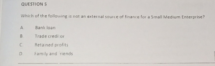 Which of the following is not an external source of finance for a Small Medium Enterprise?
A Bank loan
B Trade credi or
C Retained profits
D. Family and riends
_
_