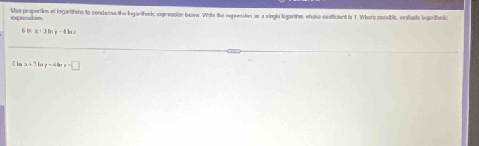 Use properties of logarithms to condense the logarithmic expression below. Write the expression as a single logarithm whose coefficient is 1. Where possible, evaluate logarithmic 
expressions
6In x+3 In y-4ln 7
6 In x+3 In y-4 In z=□