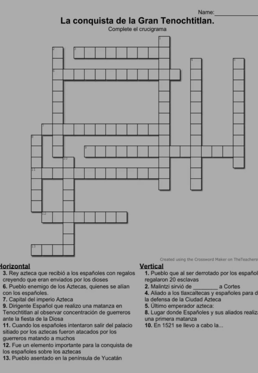 Name: 
La conquista de la Gran Tenochtitlan. 
Complete el crucigrama 
Created using the Crossword Maker on TheTeachers 
Horizontal Vertical 
3. Rey azteca que recibió a los españoles con regalos 1. Pueblo que al ser derrotado por los español 
creyendo que eran enviados por los dioses regalaron 20 esclavas 
6. Pueblo enemigo de los Aztecas, quienes se alían 2. Malintzi sirvió de _a Cortes 
con los españoles. 4. Aliado a los tlaxcaltecas y españoles para d 
7. Capital del imperio Azteca la defensa de la Ciudad Azteca 
9. Dirigente Español que realizo una matanza en 5. Último emperador azteca: 
Tenochtitlan al observar concentración de guerreros 8. Lugar donde Españoles y sus aliados realiz. 
ante la fiesta de la Diosa una primera matanza 
11. Cuando los españoles intentaron salir del palacio 10. En 1521 se llevo a cabo la... 
sitiado por los aztecas fueron atacados por los 
guerreros matando a muchos 
12. Fue un elemento importante para la conquista de 
los españoles sobre los aztecas 
13. Pueblo asentado en la península de Yucatán