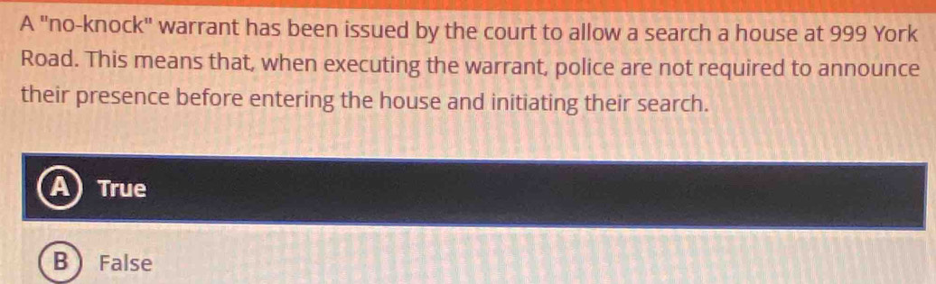 A "no-knock" warrant has been issued by the court to allow a search a house at 999 York
Road. This means that, when executing the warrant, police are not required to announce
their presence before entering the house and initiating their search.
A) True
B  False