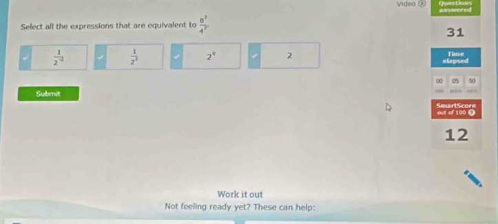 Quections
Video answered
Select all the expressions that are equivalent to  8^2/4^2 
31
 1/2^(-2)   1/2^3  2° 2 Time
elapsed
00 05 50
Submit
SmarlScore
out of 100 Ω
12
Work it out
Not feeling ready yet? These can help: