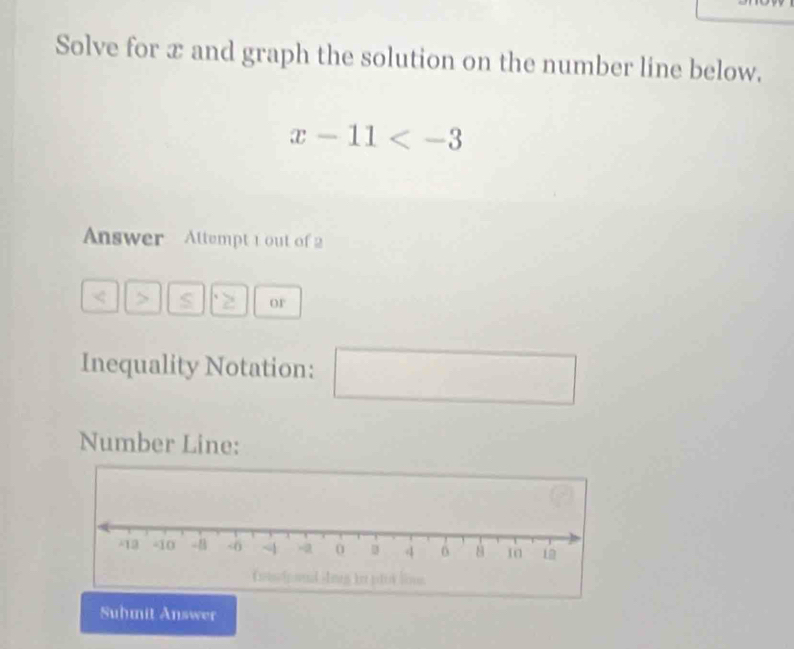 Solve for x and graph the solution on the number line below.
x-11
Answer Attempt 1 out of 2 
. > S 2 or 
Inequality Notation: 
□ 
Number Line: 
Suhmit Answer