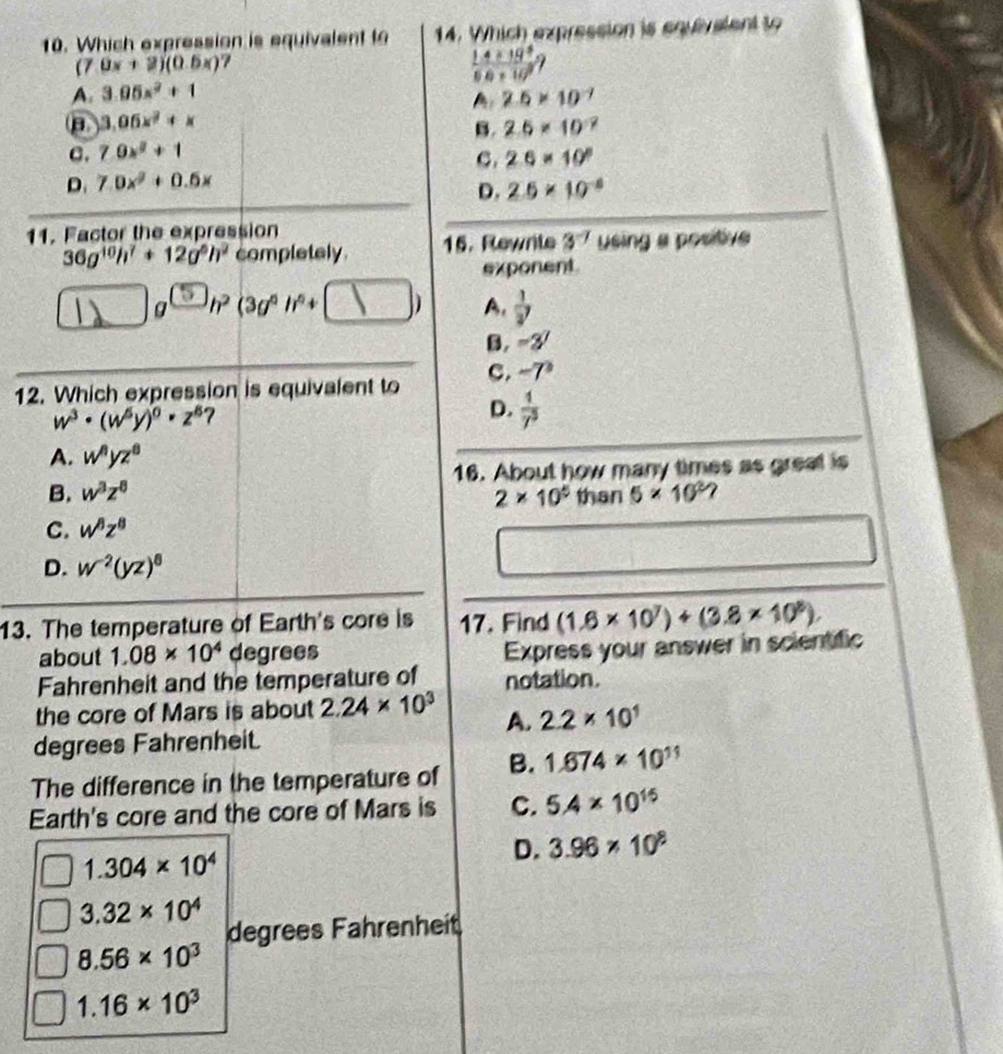 Which expression is equivalent to 14. Which expression is equivaient to
(7 0x+2)(0.5x) 7
 (1.4* 19^9)/6.6* 10^9 
A. 3.05x^2+1 2.5* 10^(-7)
A
B 3.06x^2+x
B.
c. 7.0x^2+1 2.6* 10^(-7)
C. 2.6* 10^8
D. 7.0x^2+0.5x
D. 2.6* 10^(-8)
11. Factor the expression
36g^(10)h^7+12g^5h^2 completely . 15. Rewrite 3^(-7) using a positive
exponent
)g^(□)h^2(3g^6h^6+□ □ ) A.  1/y y
B. -3^7
C. -7°
12. Which expression is equivalent to
w^3· (w^5y)^0· z^6 7
D.  1/7^5 
A. w^nyz^8
B. w^3z^8 16. About how many times as greal is
2* 10^5 than 5* 10^2?
C. w^8z^8
D. w^(-2)(yz)^6
13. The temperature of Earth's core is 17. Find (1.6* 10^7)+(3.8* 10^8).
about 1.08* 10^4 degrees
Express your answer in scientific
Fahrenheit and the temperature of notation.
the core of Mars is about 2.24* 10^3 A. 2.2* 10^1
degrees Fahrenheit.
The difference in the temperature of B. 1.674* 10^(11)
Earth's core and the core of Mars is C. 5.4* 10^(15)
1.304* 10^4
D. 3.96* 10^8
3.32* 10^4
degrees Fahrenheit
8.56* 10^3
1.16* 10^3